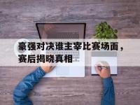 云开体育官网入口-豪强对决谁主宰比赛场面，赛后揭晓真相