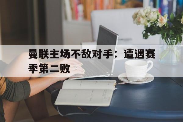 曼联主场不敌对手：遭遇赛季第二败的简单介绍